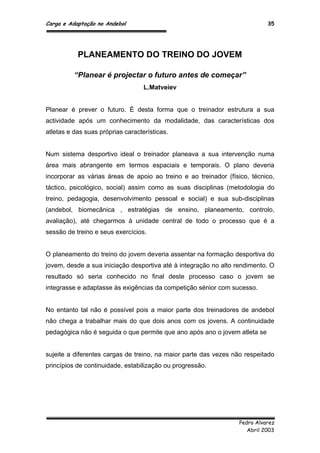 Carga e Adaptação no Andebol 35
Pedro Alvarez
Abril 2003
PLANEAMENTO DO TREINO DO JOVEM
“Planear é projectar o futuro antes de começar”
L.Matveiev
Planear é prever o futuro. É desta forma que o treinador estrutura a sua
actividade após um conhecimento da modalidade, das características dos
atletas e das suas próprias características.
Num sistema desportivo ideal o treinador planeava a sua intervenção numa
área mais abrangente em termos espaciais e temporais. O plano deveria
incorporar as várias áreas de apoio ao treino e ao treinador (físico, técnico,
táctico, psicológico, social) assim como as suas disciplinas (metodologia do
treino, pedagogia, desenvolvimento pessoal e social) e sua sub-disciplinas
(andebol, biomecânica , estratégias de ensino, planeamento, controlo,
avaliação), até chegarmos à unidade central de todo o processo que é a
sessão de treino e seus exercícios.
O planeamento do treino do jovem deveria assentar na formação desportiva do
jovem, desde a sua iniciação desportiva até à integração no alto rendimento. O
resultado só seria conhecido no final deste processo caso o jovem se
integrasse e adaptasse às exigências da competição sénior com sucesso.
No entanto tal não é possível pois a maior parte dos treinadores de andebol
não chega a trabalhar mais do que dois anos com os jovens. A continuidade
pedagógica não é seguida o que permite que ano após ano o jovem atleta se
sujeite a diferentes cargas de treino, na maior parte das vezes não respeitado
princípios de continuidade, estabilização ou progressão.
 
