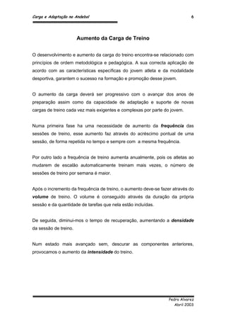 Carga e Adaptação no Andebol 6
Pedro Alvarez
Abril 2003
Aumento da Carga de Treino
O desenvolvimento e aumento da carga do treino encontra-se relacionado com
princípios de ordem metodológica e pedagógica. A sua correcta aplicação de
acordo com as características específicas do jovem atleta e da modalidade
desportiva, garantem o sucesso na formação e promoção desse jovem.
O aumento da carga deverá ser progressivo com o avançar dos anos de
preparação assim como da capacidade de adaptação e suporte de novas
cargas de treino cada vez mais exigentes e complexas por parte do jovem.
Numa primeira fase ha uma necessidade de aumento da frequência das
sessões de treino, esse aumento faz através do acréscimo pontual de uma
sessão, de forma repetida no tempo e sempre com a mesma frequência.
Por outro lado a frequência de treino aumenta anualmente, pois os atletas ao
mudarem de escalão automaticamente treinam mais vezes, o número de
sessões de treino por semana é maior.
Após o incremento da frequência de treino, o aumento deve-se fazer através do
volume de treino. O volume é conseguido através da duração da própria
sessão e da quantidade de tarefas que nela estão incluídas.
De seguida, diminui-mos o tempo de recuperação, aumentando a densidade
da sessão de treino.
Num estado mais avançado sem, descurar as componentes anteriores,
provocamos o aumento da intensidade do treino.
 