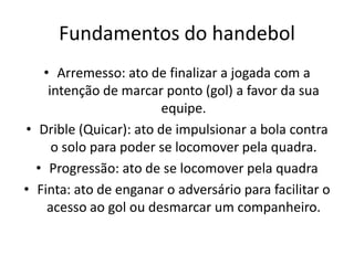 Fundamentos do handebol
   • Arremesso: ato de finalizar a jogada com a
    intenção de marcar ponto (gol) a favor da sua
                        equipe.
• Drible (Quicar): ato de impulsionar a bola contra
     o solo para poder se locomover pela quadra.
  • Progressão: ato de se locomover pela quadra
• Finta: ato de enganar o adversário para facilitar o
    acesso ao gol ou desmarcar um companheiro.
 