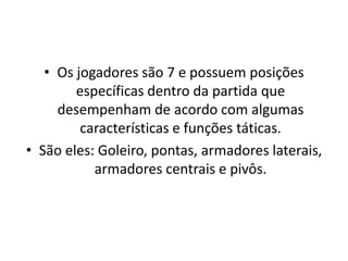• Os jogadores são 7 e possuem posições
        específicas dentro da partida que
     desempenham de acordo com algumas
         características e funções táticas.
• São eles: Goleiro, pontas, armadores laterais,
           armadores centrais e pivôs.
 