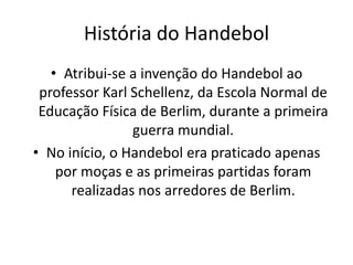 História do Handebol
   • Atribui-se a invenção do Handebol ao
 professor Karl Schellenz, da Escola Normal de
 Educação Física de Berlim, durante a primeira
                guerra mundial.
• No início, o Handebol era praticado apenas
    por moças e as primeiras partidas foram
      realizadas nos arredores de Berlim.
 