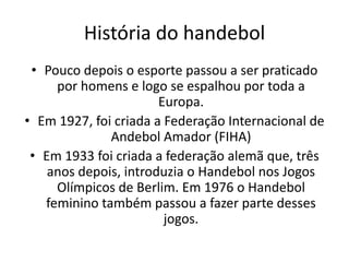 História do handebol
 • Pouco depois o esporte passou a ser praticado
     por homens e logo se espalhou por toda a
                       Europa.
• Em 1927, foi criada a Federação Internacional de
              Andebol Amador (FIHA)
 • Em 1933 foi criada a federação alemã que, três
    anos depois, introduzia o Handebol nos Jogos
     Olímpicos de Berlim. Em 1976 o Handebol
   feminino também passou a fazer parte desses
                        jogos.
 