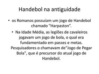 Handebol na antiguidade
• os Romanos possuiam um jogo de Handebol
             chamado "Harpaston”.
  • Na Idade Média, as legiões de cavaleiros
      jogavam um jogo de bola, o qual era
       fundamentado em passes e metas.
  Pesquisadores o chamavam de"Jogo de Pegar
     Bola", que é precursor do atual jogo de
                   Handebol.
 