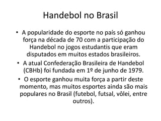 Handebol no Brasil
• A popularidade do esporte no país só ganhou
   força na década de 70 com a participação do
      Handebol no jogos estudantis que eram
     disputados em muitos estados brasileiros.
• A atual Confederação Brasileira de Handebol
   (CBHb) foi fundada em 1º de junho de 1979.
 • O esporte ganhou muita força a partir deste
  momento, mas muitos esportes ainda são mais
  populares no Brasil (futebol, futsal, vôlei, entre
                      outros).
 