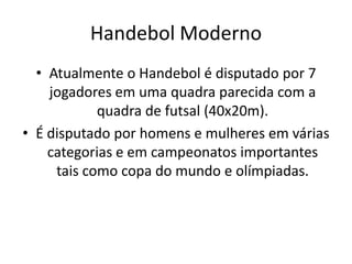 Handebol Moderno
  • Atualmente o Handebol é disputado por 7
    jogadores em uma quadra parecida com a
            quadra de futsal (40x20m).
• É disputado por homens e mulheres em várias
    categorias e em campeonatos importantes
     tais como copa do mundo e olímpiadas.
 