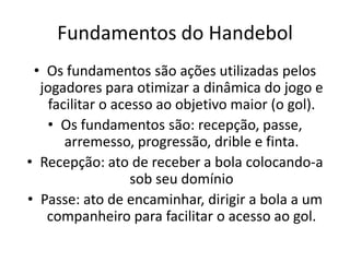Fundamentos do Handebol
 • Os fundamentos são ações utilizadas pelos
  jogadores para otimizar a dinâmica do jogo e
    facilitar o acesso ao objetivo maior (o gol).
   • Os fundamentos são: recepção, passe,
       arremesso, progressão, drible e finta.
• Recepção: ato de receber a bola colocando-a
                   sob seu domínio
• Passe: ato de encaminhar, dirigir a bola a um
   companheiro para facilitar o acesso ao gol.
 