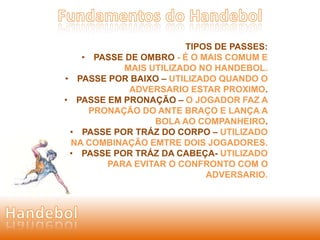TIPOS DE PASSES: 
• PASSE DE OMBRO - É O MAIS COMUM E 
MAIS UTILIZADO NO HANDEBOL. 
• PASSE POR BAIXO – UTILIZADO QUANDO O 
ADVERSARIO ESTAR PROXIMO. 
• PASSE EM PRONAÇÃO – O JOGADOR FAZ A 
PRONAÇÃO DO ANTE BRAÇO E LANÇA A 
BOLA AO COMPANHEIRO. 
• PASSE POR TRÁZ DO CORPO – UTILIZADO 
NA COMBINAÇÃO EMTRE DOIS JOGADORES. 
• PASSE POR TRÁZ DA CABEÇA- UTILIZADO 
PARA EVITAR O CONFRONTO COM O 
ADVERSARIO. 
 