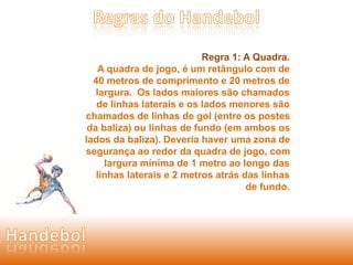 Regra 1: A Quadra. 
A quadra de jogo, é um retângulo com de 
40 metros de comprimento e 20 metros de 
largura. Os lados maiores são chamados 
de linhas laterais e os lados menores são 
chamados de linhas de gol (entre os postes 
da baliza) ou linhas de fundo (em ambos os 
lados da baliza). Deveria haver uma zona de 
segurança ao redor da quadra de jogo, com 
largura mínima de 1 metro ao longo das 
linhas laterais e 2 metros atrás das linhas 
de fundo. 
 