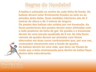A baliza é colocada no centro de cada linha de fundo. As 
balizas devem estar firmemente fixadas ao solo ou às 
paredes atrás delas. Suas medidas interiores são de 2 
metros de altura e de 3 metros de largura. 
Os postes das balizas são unidos por um travessão. As 
faces posteriores dos postes devem estar alinhadas com 
o lado posterior da linha de gol. Os postes e o travessão 
devem ter uma secção quadrada de 8 cm. As três faces 
visíveis da quadra devem ser pintadas com faixas 
alternadas em duas cores contrastantes que, por sua vez, 
contrastem claramente com o fundo da quadra. 
As balizas devem ter uma rede, que deve ser fixada de 
modo que a bola arremessada para dentro da baliza fique 
dentro dela naturalmente. 
 