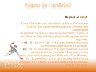 Regra 3 - A BOLA 
A bola é feita de couro ou material sintético. Ela deve ser 
esférica. Sua superfície não pode ser brilhante nem 
escorregadia 
As medidas da bola, ou seja, a circunferência e o peso, a 
ser utilizada pelas distintas categorias de equipes são as 
seguintes: 
• H3 - 58 - 60 cm e 425 - 475 g, para homens e equipes 
juvenis masculinas (acima de 16 anos). 
• H2 - 54 - 56 cm e 325 a 375 g, para mulheres, equipes 
juvenis femininas (acima de 14 anos) e equipes 
masculinas adolescentes (com idade entre 12 e 16 anos). 
•H1- 50 - 52 cm e 290 - 330 g, para equipes femininas de 
crianças (8 e 14 anos) e equipes masculinas de crianças 
(entre 8 e 12 anos). 
 
