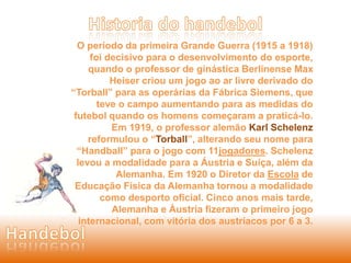 O período da primeira Grande Guerra (1915 a 1918) 
foi decisivo para o desenvolvimento do esporte, 
quando o professor de ginástica Berlinense Max 
Heiser criou um jogo ao ar livre derivado do 
“Torball” para as operárias da Fábrica Siemens, que 
teve o campo aumentando para as medidas do 
futebol quando os homens começaram a praticá-lo. 
Em 1919, o professor alemão Karl Schelenz 
reformulou o “Torball”, alterando seu nome para 
“Handball” para o jogo com 11jogadores. Schelenz 
levou a modalidade para a Áustria e Suíça, além da 
Alemanha. Em 1920 o Diretor da Escola de 
Educação Física da Alemanha tornou a modalidade 
como desporto oficial. Cinco anos mais tarde, 
Alemanha e Áustria fizeram o primeiro jogo 
internacional, com vitória dos austríacos por 6 a 3. 
 