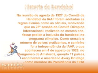 Na reunião de agosto de 1927 do Comitê de 
Handebol da IAAF foram adotadas as 
regras alemãs como as oficiais, motivando 
que na 25ª sessão do Comitê Olímpico 
Internacional, realizado no mesmo ano, 
fosse pedida a inclusão do handebol no 
programa olímpico. Como crescia o 
número de países praticantes, o caminho 
foi a independência da IAAF, o que 
aconteceu em 4 de agosto de 1928, no 
Congresso de Amsterdã, quando 11 países 
escolheram o americano Avery Brudage 
como membro da Presidência da FIHA 
 