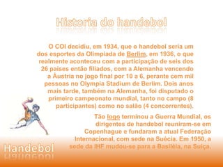 O COI decidiu, em 1934, que o handebol seria um 
dos esportes da Olimpíada de Berlim, em 1936, o que 
realmente aconteceu com a participação de seis dos 
26 países então filiados, com a Alemanha vencendo 
a Áustria no jogo final por 10 a 6, perante cem mil 
pessoas no Olympia Stadium de Berlim. Dois anos 
mais tarde, também na Alemanha, foi disputado o 
primeiro campeonato mundial, tanto no campo (8 
participantes) como no salão (4 concorrentes). 
Tão logo terminou a Guerra Mundial, os 
dirigentes de handebol reuniram-se em 
Copenhague e fundaram a atual Federação 
Internacional, com sede na Suécia. Em 1950, a 
sede da IHF mudou-se para a Basiléia, na Suíça. 
 