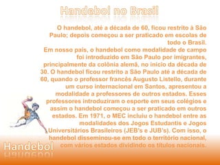 O handebol, até a década de 60, ficou restrito à São 
Paulo; depois começou a ser praticado em escolas de 
todo o Brasil. 
Em nosso país, o handebol como modalidade de campo 
foi introduzido em São Paulo por imigrantes, 
principalmente da colônia alemã, no início da década de 
30. O handebol ficou restrito a São Paulo até a década de 
60, quando o professor francês Augusto Listello, durante 
um curso internacional em Santos, apresentou a 
modalidade a professores de outros estados. Esses 
professores introduziram o esporte em seus colégios e 
assim o handebol começou a ser praticado em outros 
estados. Em 1971, o MEC incluiu o handebol entre as 
modalidades dos Jogos Estudantis e Jogos 
Universitários Brasileiros (JEB’s e JUB’s). Com isso, o 
handebol disseminou-se em todo o território nacional, 
com vários estados dividindo os títulos nacionais. 
 
