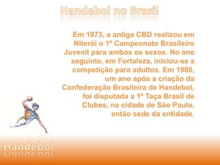 Em 1973, a antiga CBD realizou em 
Niterói o 1º Campeonato Brasileiro 
Juvenil para ambos os sexos. No ano 
seguinte, em Fortaleza, iniciou-se a 
competição para adultos. Em 1980, 
um ano após a criação da 
Confederação Brasileira de Handebol, 
foi disputada a 1ª Taça Brasil de 
Clubes, na cidade de São Paulo, 
então sede da entidade. 
 