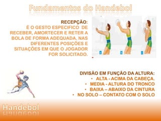 RECEPÇÃO: 
É O GESTO ESPECIFICO DE 
RECEBER, AMORTECER E RETER A 
BOLA DE FORMA ADEQUADA, NAS 
DIFERENTES POSIÇÕES E 
SITUAÇÕES EM QUE O JOGADOR 
FOR SOLICITADO. 
DIVISÃO EM FUNÇÃO DA ALTURA: 
• ALTA - ACIMA DA CABEÇA. 
• MEDIA - ALTURA DO TRONCO 
• BAIXA – ABAIXO DA CINTURA 
• NO SOLO – CONTATO COM O SOLO 
 