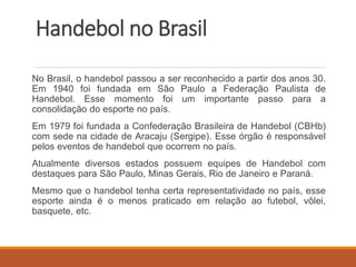 Handebol no Brasil
No Brasil, o handebol passou a ser reconhecido a partir dos anos 30.
Em 1940 foi fundada em São Paulo a Federação Paulista de
Handebol. Esse momento foi um importante passo para a
consolidação do esporte no país.
Em 1979 foi fundada a Confederação Brasileira de Handebol (CBHb)
com sede na cidade de Aracaju (Sergipe). Esse órgão é responsável
pelos eventos de handebol que ocorrem no país.
Atualmente diversos estados possuem equipes de Handebol com
destaques para São Paulo, Minas Gerais, Rio de Janeiro e Paraná.
Mesmo que o handebol tenha certa representatividade no país, esse
esporte ainda é o menos praticado em relação ao futebol, vôlei,
basquete, etc.
 