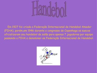 Em 1927 foi criada a Federação Internacional de Handebol Amador
(FIHA), porém,em 1946 durante o congresso de Copenhaga os suecos
oficializaram seu handebol de salão para apenas 7 jogadores por equipe
passando a FIHA a denominar-se Federação Internacional de Handebol.
 