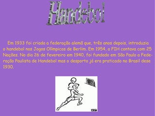 Em 1933 foi criada a federação alemã que, três anos depois, introduzia
o handebol nos Jogos Olímpicos de Berlim. Em 1954, a FIH contava com 25
Nações. No dia 26 de fevereiro em 1940, foi fundado em São Paulo a Fede-
ração Paulista de Handebol mas o desporto já era praticado no Brasil dese
1930.
 