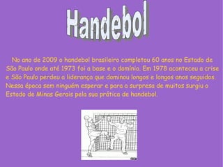 No ano de 2009 o handebol brasileiro completou 60 anos no Estado de
São Paulo onde até 1973 foi a base e o domínio. Em 1978 aconteceu a crise
e São Paulo perdeu a liderança que dominou longos e longos anos seguidos.
Nessa época sem ninguém esperar e para a surpresa de muitos surgiu o
Estado de Minas Gerais pela sua prática de handebol.
 