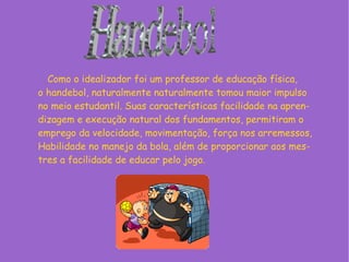 Como o idealizador foi um professor de educação física,
o handebol, naturalmente naturalmente tomou maior impulso
no meio estudantil. Suas características facilidade na apren-
dizagem e execução natural dos fundamentos, permitiram o
emprego da velocidade, movimentação, força nos arremessos,
Habilidade no manejo da bola, além de proporcionar aos mes-
tres a facilidade de educar pelo jogo.
 