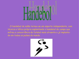 O handebol de salão tornou-se um esporte independente, com
técnica e tática própria suplantando o handebol de campo que
sofreu a concorrência do futebol mais atraente e já implanta-
do em todos os países do mundo.
 