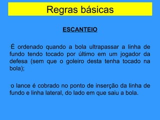 Regras básicas
ESCANTEIO
•É ordenado quando a bola ultrapassar a linha de
fundo tendo tocado por último em um jogador da
defesa (sem que o goleiro desta tenha tocado na
bola);
•o lance é cobrado no ponto de inserção da linha de
fundo e linha lateral, do lado em que saiu a bola.
 