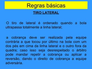 Regras básicas
TIRO LATERAL
•O tiro de lateral é ordenado quando a bola
ultrapassa totalmente a linha lateral;
•a cobrança deve ser realizada pela equipe
contrária a que tocou por último na bola com um
dos pés em cima da linha lateral e o outro fora da
quadra; caso isso seja desrespeitado o árbitro
pode mandar repetir a cobrança ou aplicar a
reversão, dando o direito de cobrança a equipe
adversária.
 