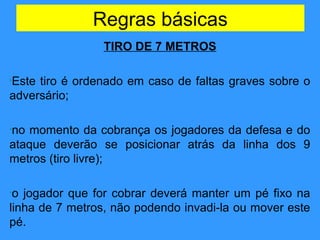 Regras básicas
TIRO DE 7 METROS
•Este tiro é ordenado em caso de faltas graves sobre o
adversário;
•no momento da cobrança os jogadores da defesa e do
ataque deverão se posicionar atrás da linha dos 9
metros (tiro livre);
•o jogador que for cobrar deverá manter um pé fixo na
linha de 7 metros, não podendo invadi-la ou mover este
pé.
 