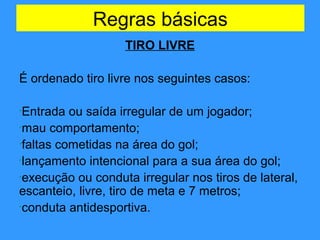 Regras básicas
TIRO LIVRE
É ordenado tiro livre nos seguintes casos:
•Entrada ou saída irregular de um jogador;
•mau comportamento;
•faltas cometidas na área do gol;
•lançamento intencional para a sua área do gol;
•execução ou conduta irregular nos tiros de lateral,
escanteio, livre, tiro de meta e 7 metros;
•conduta antidesportiva.
 