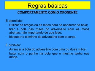 Regras básicas
COMPORTAMENTO COM O OPONENTE
É permitido:
• Utilizar os braços ou as mãos para se apoderar da bola;
• tirar a bola das mãos do adversário com as mãos
abertas, não importando de que lado;
• bloquear o caminho do adversário com o corpo.
É proibido:
• Arrancar a bola do adversário com uma ou duas mãos;
• bater com o punho na bola que o mesmo tenha nas
mãos.
 