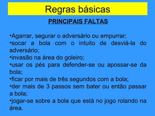 Regras básicas
PRINCIPAIS FALTAS
•Agarrar, segurar o adversário ou empurrar;
•socar a bola com o intuito de desviá-la do
adversário;
•invasão na área do goleiro;
•usar os pés para defender-se ou apossar-se da
bola;
•ficar por mais de três segundos com a bola;
•der mais de 3 passos sem bater ou então passar
a bola;
•jogar-se sobre a bola que está no jogo rolando na
área.
 