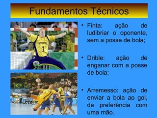 Fundamentos Técnicos
• Finta: ação de
ludibriar o oponente,
sem a posse de bola;
• Drible: ação de
enganar com a posse
de bola;
• Arremesso: ação de
enviar a bola ao gol,
de preferência com
uma mão.
 