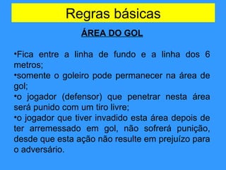 Regras básicas
ÁREA DO GOL
•Fica entre a linha de fundo e a linha dos 6
metros;
•somente o goleiro pode permanecer na área de
gol;
•o jogador (defensor) que penetrar nesta área
será punido com um tiro livre;
•o jogador que tiver invadido esta área depois de
ter arremessado em gol, não sofrerá punição,
desde que esta ação não resulte em prejuízo para
o adversário.
 