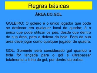 Regras básicas
ÁREA DO GOL
GOLEIRO: O goleiro é o único jogador que pode
se deslocar em qualquer local da quadra; é o
único que pode utilizar os pés, desde que dentro
de sua área, para a defesa da bola. Fora da sua
área deve jogar como qualquer jogador de quadra.
GOL: Somente será considerado gol quando a
bola for lançada para o gol e ultrapassar
totalmente a linha de gol, por dentro da baliza.
 