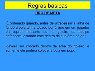 Regras básicas
TIRO DE META
•É ordenado quando, antes de ultrapassar a linha de
fundo a bola tenha tocado por último em um jogador
da equipe atacante ou no goleiro da equipe
defensora, estando este dentro de sua área de gol;
•deverá ser cobrado dentro da área do goleiro, e
somente ele poderá colocar a bola em jogo.
 