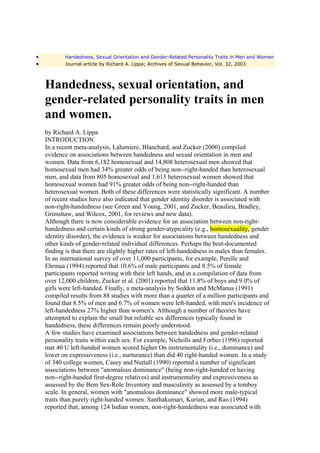 •           Handedness, Sexual Orientation and Gender-Related Personality Traits in Men and Women
•           Journal article by Richard A. Lippa; Archives of Sexual Behavior, Vol. 32, 2003



    Handedness, sexual orientation, and
    gender-related personality traits in men
    and women.
    by Richard A. Lippa
    INTRODUCTION
    In a recent meta-analysis, Lalumiere, Blanchard, and Zucker (2000) compiled
    evidence on associations between handedness and sexual orientation in men and
    women. Data from 6,182 homosexual and 14,808 heterosexual men showed that
    homosexual men had 34% greater odds of being non--right-handed than heterosexual
    men, and data from 805 homosexual and 1,615 heterosexual women showed that
    homosexual women had 91% greater odds of being non--right-handed than
    heterosexual women. Both of these differences were statistically significant. A number
    of recent studies have also indicated that gender identity disorder is associated with
    non-right-handedness (see Green and Young, 2001, and Zucker, Beaulieu, Bradley,
    Grimshaw, and Wilcox, 2001, for reviews and new data).
    Although there is now considerable evidence for an association between non-right-
    handedness and certain kinds of strong gender-atypicality (e.g., homosexuality, gender
    identity disorder), the evidence is weaker for associations between handedness and
    other kinds of gender-related individual differences. Perhaps the best-documented
    finding is that there are slightly higher rates of left-handedness in males than females.
    In an international survey of over 11,000 participants, for example, Perelle and
    Ehrmaa (1994) reported that 10.6% of male participants and 8.5% of female
    participants reported writing with their left hands, and in a compilation of data from
    over 12,000 children, Zucker et al. (2001) reported that 11.8% of boys and 9.0% of
    girls were left-handed. Finally, a meta-analysis by Seddon and McManus (1991)
    compiled results from 88 studies with more than a quarter of a million participants and
    found that 8.5% of men and 6.7% of women were left-handed, with men's incidence of
    left-handedness 27% higher than women's. Although a number of theories have
    attempted to explain the small but reliable sex differences typically found in
    handedness, these differences remain poorly understood.
    A few studies have examined associations between handedness and gender-related
    personality traits within each sex. For example, Nicholls and Forbes (1996) reported
    mat 40 U left-handed women scored higher On instrumentality (i.e., dominance) and
    lower on expressiveness (i.e., nurturance) than did 40 right-handed women. In a study
    of 340 college women, Casey and Nuttall (1990) reported a number of significant
    associations between "anomalous dominance" (being non-right-handed or having
    non--right-handed first-degree relatives) and instrumentality and expressiveness as
    assessed by the Bem Sex-Role Inventory and masculinity as assessed by a tomboy
    scale. In general, women with "anomalous dominance" showed more male-typical
    traits than purely right-handed women. Santhakumari, Kurian, and Rao (1994)
    reported that, among 124 Indian women, non-right-handedness was associated with
 