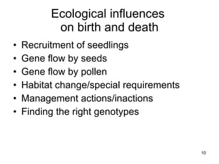 Ecological influences  on birth and death Recruitment of seedlings Gene flow by seeds Gene flow by pollen Habitat change/special requirements Management actions/inactions Finding the right genotypes 