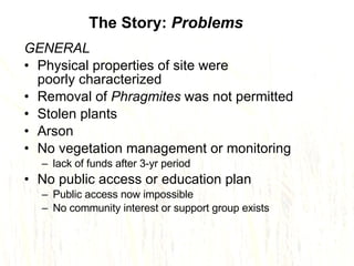 GENERAL Physical properties of site were  poorly characterized Removal of  Phragmites  was not permitted Stolen plants Arson No vegetation management or monitoring  lack of funds after 3-yr period No public access or education plan  Public access now impossible No community interest or support group exists The Story:  Problems 