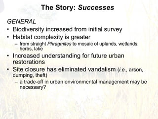 GENERAL Biodiversity increased from initial survey Habitat complexity is greater  from straight  Phragmites  to mosaic of uplands, wetlands, herbs, lake Increased understanding for future urban restorations Site closure has eliminated vandalism  ( i.e.,  arson, dumping, theft) a trade-off in urban environmental management may be necessary? The Story:  Successes 