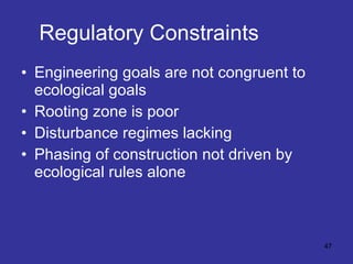 Regulatory Constraints Engineering goals are not congruent to ecological goals Rooting zone is poor Disturbance regimes lacking Phasing of construction not driven by ecological rules alone 