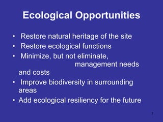 Ecological Opportunities Restore natural heritage of the site Restore ecological functions Minimize, but not eliminate,  management needs and costs Improve biodiversity in surrounding  areas Add ecological resiliency for the future 