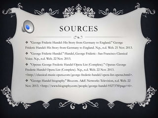 SOURCES
 "George Frideric Handel: His Story from Germany to England." George
Frideric Handel: His Story from Germany to England. N.p., n.d. Web. 21 Nov. 2013.
 "George Frideric Handel." Handel, George Frideric : San Francisco Classical
Voice. N.p., n.d. Web. 22 Nov. 2013.
 "Operas: George Frederic Handel Opera List (Complete)." Operas: George
Frederic Handel Opera List (Complete). N.p., n.d. Web. 22 Nov. 2013.
<http://classical-music-opera.com/george-frederic-handel/opera-list-operas.html>.
 "George Handel biography." Bio.com. A&E Networks Television, n.d. Web. 22
Nov. 2013. <http://www.biography.com/people/george-handel-9327378?page=4>.

 