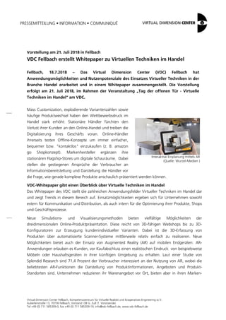 PRESSEMITTEILUNG • INFORMATION • COMMUNIQUÉ
Virtual Dimension Center Fellbach, Kompetenzzentrum für Virtuelle Realität und Kooperatives Engineering w.V.
Auberlenstraße 13, 70736 Fellbach, Vorstand: OB G. Zull (1. Vorsitzende)
Tel +49 (0) 711 585309-0, Fax +49 (0) 711 585309-19, info@vdc-fellbach.de, www.vdc-fellbach.de
Interaktive Einplanung mittels AR
(Quelle: Wurzel-Medien )
Vorstellung am 21. Juli 2018 in Fellbach
VDC Fellbach erstellt Whitepaper zu Virtuellen Techniken im Handel
Fellbach, 18.7.2018 – Das Virtual Dimension Center (VDC) Fellbach hat
Anwendungsmöglichkeiten und Nutzenpotenziale des Einsatzes Virtueller Techniken in der
Branche Handel erarbeitet und in einem Whitepaper zusammengestellt. Die Vorstellung
erfolgt am 21. Juli 2018, im Rahmen der Veranstaltung „Tag der offenen Tür - Virtuelle
Techniken im Handel“ am VDC.
Mass Customization, explodierende Variantenzahlen sowie
häufige Produktwechsel haben den Wettbewerbsdruck im
Handel stark erhöht: Stationäre Händler fürchten den
Verlust ihrer Kunden an den Online-Handel und treiben die
Digitalisierung ihres Geschäfts voran. Online-Händler
ihrerseits testen Offline-Konzepte um immer einfacher,
bequemer bzw. "kontaktlos" einzukaufen (z. B. amazon
go Shopkonzept). Markenhersteller ergänzen ihre
stationären Flagship-Stores um digitale Schauräume. Dabei
stellen die gestiegenen Ansprüche der Verbraucher an
Informationsbereitstellung und Darstellung die Händler vor
die Frage, wie gerade komplexe Produkte anschaulich präsentiert werden können.
VDC-Whitepaper gibt einen Überblick über Virtuelle Techniken im Handel
Das Whitepaper des VDC stellt die zahlreichen Anwendungsfelder Virtueller Techniken im Handel dar
und zeigt Trends in diesem Bereich auf. Einsatzmöglichkeiten ergeben sich für Unternehmen sowohl
extern für Kommunikation und Distribution, als auch intern für die Optimierung ihrer Produkte, Shops
und Geschäftsprozesse.
Neue Simulations- und Visualisierungsmethoden bieten vielfältige Möglichkeiten der
dreidimensionalen Online-Produktpräsentation. Diese reicht von 3D-fähigen Webshops bis zu 3D-
Konfiguratoren zur Erzeugung kundenindividueller Varianten. Dabei ist die 3D-Erfassung von
Produkten über automatisierte Scanner-Systeme mittlerweile relativ einfach zu realisieren. Neue
Möglichkeiten bietet auch der Einsatz von Augmented Reality (AR) auf mobilen Endgeräten: AR-
Anwendungen erlauben es Kunden, vor Kaufabschluss einen realistischen Eindruck von beispielsweise
Möbeln oder Haushaltsgeräten in ihrer künftigen Umgebung zu erhalten. Laut einer Studie von
Splendid Research sind 71,4 Prozent der Verbraucher interessiert an der Nutzung von AR, wobei die
beliebtesten AR-Funktionen die Darstellung von Produktinformationen, Angeboten und Produkt-
Standorten sind. Unternehmen reduzieren ihr Warenangebot vor Ort, bieten aber in ihren Marken-
 