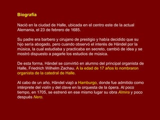 Biografía  Nació en la ciudad de Halle, ubicada en el centro este de la actual Alemania, el 23 de febrero de 1685. Su padre era barbero y cirujano de prestigio y había decidido que su hijo sería abogado, pero cuando observó el interés de Händel por la música, la cual estudiaba y practicaba en secreto, cambió de idea y se mostró dispuesto a pagarle los estudios de música.  De esta forma, Händel se convirtió en alumno del principal organista de Halle, Friedrich Wilhelm Zachau.  A la edad de 17 años lo nombraron organista de la catedral de Halle. Al cabo de un año, Händel viajó a  Hamburgo , donde fue admitido como intérprete del violín y del clave en la orquesta de la ópera. Al poco tiempo, en 1705, se estrenó en ese mismo lugar su obra   Almira   y poco después   Nero . 