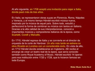 Al año siguiente,  en 1706 aceptó una invitación para viajar a Italia, donde pasó más de tres años.  En Italia, se representaron obras suyas en Florencia, Roma, Nápoles y Venecia, y al mismo tiempo Händel escribió música nueva, inspirado por la música de aquel país. Sobre todo, estudió y perfeccionó la forma de combinar su música con textos en italiano.  Gracias a la alta calidad de sus interpretaciones, conoció a importantes músicos y compositores italianos de la época, como  Scarlatti, Corelli y Marcello. En 1710, Händel regresa de Italia y se convierte en el director de orquesta de la corte de Hanóver.  Un año más tarde se estrena su obra  Rinaldo  en Londres con un considerable éxito . En vista de ello, en 1712 Händel decide establecerse en Inglaterra. Allí recibe el encargo de crear un teatro real de la ópera, que sería conocido también como Royal Academy of Music. Händel escribió 14 óperas para esa institución entre 1720 y 1728, que lo hicieron famoso en toda Europa. Water Music Suite No.2 