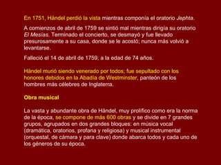 En 1751, Händel perdió la vista  mientras componía el oratorio  Jephta . A comienzos de abril de 1759 se sintió mal mientras dirigía su oratorio  El Mesías . Terminado el concierto, se desmayó y fue llevado presurosamente a su casa, donde se le acostó; nunca más volvió a levantarse.  Falleció el 14 de abril de 1759, a la edad de 74 años. Händel murió siendo venerado por todos; fue sepultado con los honores debidos en la Abadía de Westminster , panteón de los hombres más célebres de Inglaterra.  Obra musical  La vasta y abundante obra de Händel, muy prolífico como era la norma de la época,  se compone de más 600 obras  y se divide en 7 grandes grupos, agrupados en dos grandes bloques: en música vocal (dramática, oratorios, profana y religiosa) y musical instrumental (orquestal, de cámara y para clave) donde abarca todos y cada uno de los géneros de su época. 
