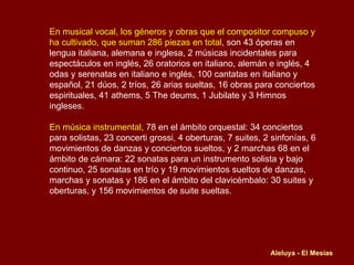 En musical vocal, los géneros y obras que el compositor compuso y ha cultivado, que suman 286 piezas en total , son 43 óperas en lengua italiana, alemana e inglesa, 2 músicas incidentales para espectáculos en inglés, 26 oratorios en italiano, alemán e inglés, 4 odas y serenatas en italiano e inglés, 100 cantatas en italiano y español, 21 dúos, 2 tríos, 26 arias sueltas, 16 obras para conciertos espirituales, 41 athems, 5 The deums, 1 Jubilate y 3 Himnos ingleses. En música instrumental , 78 en el ámbito orquestal: 34 conciertos para solistas, 23 concerti grossi, 4 oberturas, 7 suites, 2 sinfonías, 6 movimientos de danzas y conciertos sueltos, y 2 marchas 68 en el ámbito de cámara: 22 sonatas para un instrumento solista y bajo continuo, 25 sonatas en trío y 19 movimientos sueltos de danzas, marchas y sonatas y 186 en el ámbito del clavicémbalo: 30 suites y oberturas, y 156 movimientos de suite sueltas. Aleluya - El Mesías 