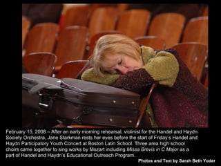 Photos and Text by Sarah Beth Yoder February 15, 2008 – After an early morning rehearsal, violinist for the Handel and Haydn Society Orchestra, Jane Starkman rests her eyes before the start of Friday’s Handel and Haydn Participatory Youth Concert at Boston Latin School. Three area high school choirs came together to sing works by Mozart including  Missa Brevis in C Major  as a part of Handel and Haydn’s Educational Outreach Program. 