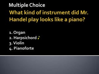 Multiple Choice What kind of instrument did Mr. Handel play looks like a piano? 1. Organ2. Harpsichord ♪3. Violin4. Pianoforte 